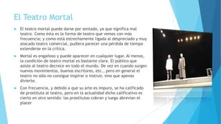 El Teatro Mortal
 El teatro mortal puede darse por sentado, ya que significa mal
teatro. Como ésta es la forma de teatro que vemos con más
frecuencia; y como está estrechamente ligada al despreciado y muy
atacado teatro comercial, pudiera parecer una pérdida de tiempo
extenderse en la crítica.
 Mortal es engañoso y puede aparecer en cualquier lugar. Al menos,
la condición de teatro mortal es bastante clara. El público que
asiste al teatro decrece en todo el mundo. De vez en cuando surgen
nuevos movimientos, buenos escritores, etc., pero en general el
teatro no sólo no consigue inspirar o instruir, sino que apenas
divierte.
 Con frecuencia, y debido a que su arte es impuro, se ha calificado
de prostituta al teatro, pero en la actualidad dicho calificativo es
cierto en otro sentido: las prostitutas cobran y luego abrevian el
placer
 
