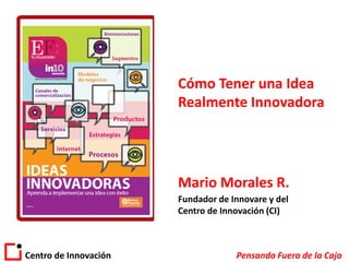 Cómo Tener una Idea
                       Realmente Innovadora




                       Mario Morales R.
                       Fundador de Innovare y del
                       Centro de Innovación (CI)



Centro de Innovación                Pensando Fuera de la Caja
 