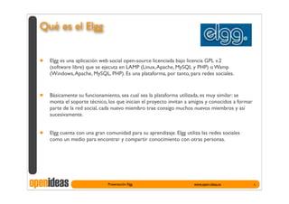 Qué es el Elgg


  •   Elgg es una aplicación web social open-source licenciada bajo licencia GPL v.2
      (software libre) que se ejecuta en LAMP (Linux, Apache, MySQL y PHP) o Wamp
      (Windows, Apache, MySQL, PHP). Es una plataforma, por tanto, para redes sociales.



  •   Básicamente su funcionamiento, sea cual sea la plataforma utilizada, es muy similar: se
      monta el soporte técnico, los que inician el proyecto invitan a amigos y conocidos a formar
      parte de la red social, cada nuevo miembro trae consigo muchos nuevos miembros y así
      sucesivamente.


  •   Elgg cuenta con una gran comunidad para su aprendizaje. Elgg utiliza las redes sociales
      como un medio para encontrar y compartir conocimiento con otras personas.




openideas                       Presentación Elgg                       www.open-ideas.es           4
 