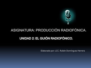 ASIGNATURA: PRODUCCIÓN RADIOFÓNICA. UNIDAD 2: EL GUIÓN RADIOFÓNICO. Elaborado por: LCC. Rubén Domínguez Herrera 