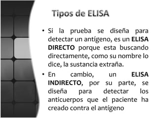 • Si la prueba se diseña para
  detectar un antígeno, es un ELISA
  DIRECTO porque esta buscando
  directamente, como su nombre lo
  dice, la sustancia extraña.
• En       cambio,      un     ELISA
  INDIRECTO, por su parte, se
  diseña      para    detectar    los
  anticuerpos que el paciente ha
  creado contra el antígeno
 