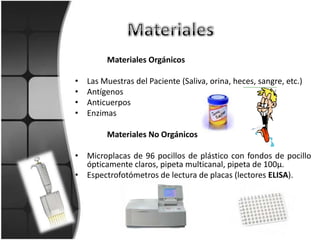 Materiales Orgánicos

•   Las Muestras del Paciente (Saliva, orina, heces, sangre, etc.)
•   Antígenos
•   Anticuerpos
•   Enzimas

         Materiales No Orgánicos

• Microplacas de 96 pocillos de plástico con fondos de pocillo
  ópticamente claros, pipeta multicanal, pipeta de 100µ.
• Espectrofotómetros de lectura de placas (lectores ELISA).
 