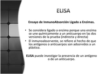 Ensayo de InmunoAbsorción Ligado a Enzimas.

• Se considera ligado a enzima porque una enzima
  se une químicamente a un anticuerpo en las dos
  versiones de la prueba (indirecta y directa)
• El inmunoabsorvente, se refiere al hecho de que
  los antígenos o anticuerpos son adsorvidos a un
  plástico.

ELISA puede investigar la presencia de un antígeno
               o de un anticuerpo.
 