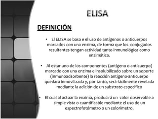 DEFINICIÓN
   • El ELISA se basa e el uso de antígenos o anticuerpos
    marcados con una enzima, de forma que los conjugados
    resultantes tengan actividad tanto inmunológica como
                          enzimática.

• Al estar uno de los componentes (antígeno o anticuerpo)
  marcado con una enzima e insolubilizado sobre un soporte
    (inmunoadsorbente) la reacción antígeno-anticuerpo
  quedará inmovilizada y, por tanto, será fácilmente revelada
        mediante la adición de un substrato especifico

• El cual al actuar la enzima, producirá un color observable a
       simple vista o cuantificable mediante el uso de un
               espectrofotómetro o un colorímetro.
 