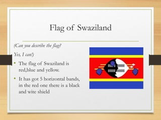Flag of Swaziland
(Can you describe the flag?
Yes, I can!)
• The flag of Swaziland is
red,blue and yellow.
• It has got 5 horizontal bands,
in the red one there is a black
and wite shield
 