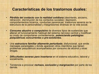 Características de los trastornos duales:
• Pérdida del contacto con la realidad cotidiana (desinterés, encierro,
retracción, disminución de los contactos sociales); depresión,
comportamientos bizarros, conductas paranoicas, trastornos severos en la
estructura de la personalidad y trasgresiones diversas en la vida social.
• Consumo abusivo o compulsivo de diversos tipos de sustancias que
alteran el funcionamiento habitual del sistema nervioso central y modifican
su modo de comportarse corrientemente, potenciando patologías
psiquiátricas concurrentes o pre-existentes.
• Una estructura familiar altamente perturbada, disfuncional, que emite
mensajes paradojales y donde aparecen otros miembros que tienen
problemas psiquiátricos acompañados por consumo de alcohol y otras
drogas.
• Dificultades severas para insertarse en el sistema educativo, laboral y
socialmente.
• Tendencia a provocar rechazo, exclusión y marginación por parte de los
demás.
 