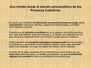 Una mirada desde el estudio psicoanalítico de los
Procesos Colectivos
• Es aquél que considera la dimensión inconciente puesta en juego en la
interrelación individuos, familias, colectivos institucionales y contexto
socio-histórico-cultural.
• Enfatiza que el auténtico problema no es la persona del adicto psicótico,
sino ésa interrelación entre ése individuo, su familia, los colectivos en los
que interactúa cotidianamente y el contexto social-cultural e histórico.
• Presta atención al circulante adictógeno-enloquecedor en los vínculos,
los colectivos y el contexto socio-histórico-cultural, para poder entender
mejor una situación, en lugar de hablar del adicto o de la adicción.
• A través de la rejilla de lectura de los dinamismos inconcientes que se
desarrollan entre el sujeto, su familia y el contexto, es que el sinsentido
adquiere un sentido en ésa co-morbilidad locura-adicciones.
 