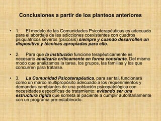 Conclusiones a partir de los planteos anteriores
• 1. El modelo de las Comunidades Psicoterapéuticas es adecuado
para el abordaje de las adicciones coexistentes con cuadros
psiquiátricos severos (psicosis) siempre y cuando desarrollen un
dispositivo y técnicas apropiadas para ello.
• 2. Para que la institución funcione terapéuticamente es
necesario analizarla críticamente en forma constante. Del mismo
modo que analizamos la tarea, los grupos, las familias y los que
concurren para tratarse.
• 3. La Comunidad Psicoterapéutica, para ser tal, funcionará
como un marco multipropósito adecuado a los requerimientos y
demandas cambiantes de una población psicopatológica con
necesidades específicas de tratamiento; evitando ser una
estructura rígida que someta al paciente a cumplir autoritariamente
con un programa pre-establecido.
 