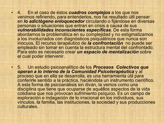 • 4. En el caso de éstos cuadros complejos a los que nos
venimos refiriendo, para entenderlos, nos ha resultado útil pensar
en lo adictógeno enloquecedor circulando o fijándose en diversas
personas o situaciones que entran en crisis a causa de sus
vulnerabilidades inconscientes específicas. De esta forma
abordamos la problemática en su complejidad y no estigmatizamos
a los involucrados con diagnósticos psiquiátricos que nunca son
inocuos. El recurso terapéutico de la confrontación no puede ser
empleado sin tomar en cuenta la estructura mental del confrontado.
Para esto es necesario crear un espacio de mentalización sobre
el cual poder intervenir.
• 5. Un estudio psicoanalítico de los Procesos Colectivos que
operan a lo interno de la Comunidad Psicoterapéutica y al
proceso que en ella se desarrolla, es una herramienta útil para
conferirle sentido a la práctica, haciéndola un instrumento científico.
A esta forma de psicoanálisis sin diván, la vemos como una
disciplina que tiene que ocuparse de aquéllos aspectos de la vida
cotidiana que nos provocan sufrimiento psíquico. Es un campo de
exploración e indagación de lo irracional en los individuos, sus
vínculos, la familia, las instituciones, la sociedad y sus producciones
culturales.
 