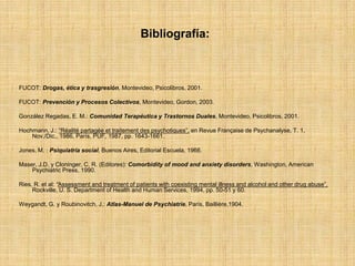 Bibliografía:
FUCOT: Drogas, ética y trasgresión, Montevideo, Psicolibros, 2001.
FUCOT: Prevención y Procesos Colectivos, Montevideo, Gordon, 2003.
González Regadas, E. M.: Comunidad Terapéutica y Trastornos Duales, Montevideo, Psicolibros, 2001.
Hochmann, J.: “Réalité partagée et traitement des psychotiques”, en Revue Française de Psychanalyse, T. 1,
Nov./Dic., 1986, París, PUF, 1987, pp. 1643-1661.
Jones, M. : Psiquiatría social, Buenos Aires, Editorial Escuela, 1966.
Maser, J.D. y Cloninger, C. R. (Editores): Comorbidity of mood and anxiety disorders, Washington, American
Psychiatric Press, 1990.
Ries, R. et al: “Assessment and treatment of patients with coexisting mental illness and alcohol and other drug abuse”,
Rockville, U. S. Department of Health and Human Services, 1994, pp. 50-51 y 60.
Weygandt, G. y Roubinovitch, J.: Atlas-Manuel de Psychiatrie, París, Baillière,1904.
 