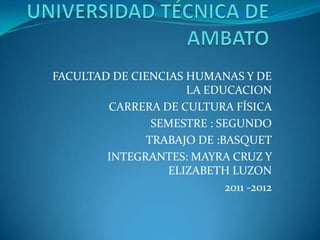 UNIVERSIDAD TÉCNICA DE AMBATO  FACULTAD DE CIENCIAS HUMANAS Y DE LA EDUCACION CARRERA DE CULTURA FÍSICA    SEMESTRE : SEGUNDO TRABAJO DE :BASQUET INTEGRANTES: MAYRA CRUZ Y ELIZABETH LUZON 2011 -2012 