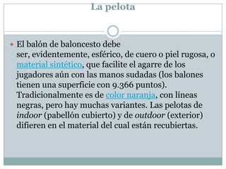La pelotaEl balón de baloncesto debe ser, evidentemente, esférico, de cuero o piel rugosa, o material sintético, que facilite el agarre de los jugadores aún con las manos sudadas (los balones tienen una superficie con 9.366 puntos). Tradicionalmente es de color naranja, con líneas negras, pero hay muchas variantes. Las pelotas de indoor (pabellón cubierto) y de outdoor (exterior) difieren en el material del cual están recubiertas.