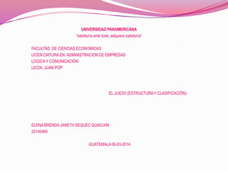 UNIVERSIDAD PANAMERICANA
“sabiduría ante todo, adquiere sabiduría”
FACULTAD DE CIENCIAS ECONOMICAS
LICEN CIATURA EN ADMINISTRACION DE EMPRESAS
LÓGICA Y COMUNICACIÓN
LICDA. JUAN POP

EL JUICIO (ESTRUCTURA Y CLASIFICACIÓN)

ELENA BRENDA JANETH SEQUEC QUIACAIN
20140464
GUATEMALA 06-03-2014

 