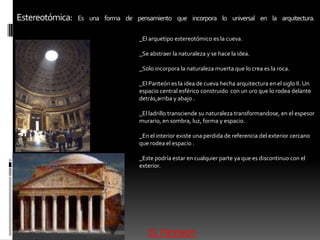 Estereotómica:Es una forma de pensamiento que incorpora lo universal en la arquitectura._El arquetipo estereotómico es la cueva._Se abstraer la naturaleza y se hace la idea._Solo incorpora la naturaleza muerta que lo crea es la roca._El Panteón es la idea de cueva hecha arquitectura en el siglo II. Un espacio central esférico construido  con un uro que lo rodea delante detrás,arriba y abajo ._El ladrillo transciende su naturaleza transformandose, en el espesor murario, en sombra, luz, forma y espacio._En el interior existe una perdida de referencia del exterior cercano que rodea el espacio ._Este podría estar en cualquier parte ya que es discontinuo con el exterior.EL Panteón