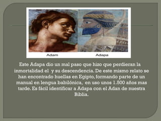 Este Adapa dio un mal paso que hizo que perdieran la
inmortalidad el y su descendencia. De este mismo relato se
  han encontrado huellas en Egipto, formando parte de un
 manual en lengua babilónica, en uso unos 1.500 años mas
  tarde. Es fácil identificar a Adapa con el Adan de nuestra
                              Biblia.
 