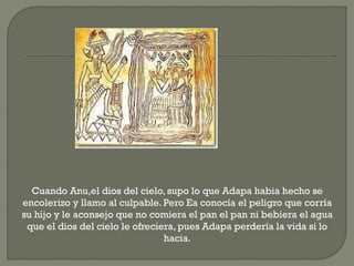 Cuando Anu,el dios del cielo, supo lo que Adapa habia hecho se
encolerizo y llamo al culpable. Pero Ea conocía el peligro que corría
su hijo y le aconsejo que no comiera el pan el pan ni bebiera el agua
 que el dios del cielo le ofreciera, pues Adapa perdería la vida si lo
                                 hacia.
 