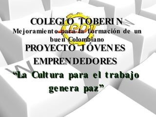 PROYECTO JÓVENES EMPRENDEDORES “La Cultura para el trabajo genera paz” COLEGIO TOBERIN Mejoramiento para la formación de un buen Colombiano 