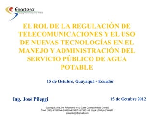 EL ROL DE LA REGULACIÓN DE
  TELECOMUNICACIONES Y EL USO
  DE NUEVAS TECNOLOGÍAS EN EL
  MANEJO Y ADMINISTRACIÓN DEL
    SERVICIO PÚBLICO DE AGUA
             POTABLE
                  15 de Octubre, Guayaquil - Ecuador



Ing. José Pileggi                                                              15 de Octubre 2012
                  Guayaquil: Ave. Del Rotarismo 401 y Calle Cuarta (Urdesa Central)
             Telef: (593) 4 2882044-2882054-2882016-2380145 / FAX: (593) 4-2380497
                                       josepileggi@gmail.com
 