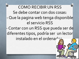 COMO RECIBIR UN RSS
Se debe contar con dos cosas:
- Que la pagina web tenga disponible
el servicio RSS
- Contar con un RSS que pueda ser de
diferentes tipos, podría ser un lector
instalado en el ordenador .
 