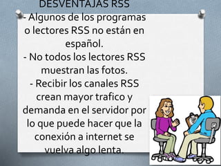 DESVENTAJAS RSS
- Algunos de los programas
o lectores RSS no están en
español.
- No todos los lectores RSS
muestran las fotos.
- Recibir los canales RSS
crean mayor trafico y
demanda en el servidor por
lo que puede hacer que la
conexión a internet se
vuelva algo lenta.
 