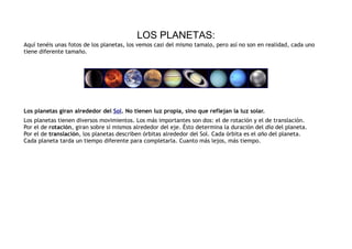 LOS PLANETAS:
Aquí tenéis unas fotos de los planetas, los vemos casi del mismo tamalo, pero así no son en realidad, cada uno
tiene diferente tamaño.




Los planetas giran alrededor del Sol. No tienen luz propia, sino que reflejan la luz solar.
Los planetas tienen diversos movimientos. Los más importantes son dos: el de rotación y el de translación.
Por el de rotación, giran sobre sí mismos alrededor del eje. Ésto determina la duración del día del planeta.
Por el de translación, los planetas describen órbitas alrededor del Sol. Cada órbita es el año del planeta.
Cada planeta tarda un tiempo diferente para completarla. Cuanto más lejos, más tiempo.
 