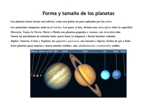 Forma y tamaño de los planetas
Los planetas tienen forma casi esférica, como una pelota un poco aplanada por los polos.

Los materiales compactos están en el núcleo. Los gases, si hay, forman una atmosfera sobre la superficie.
Mercurio, Venus, la Tierra, Marte y Plutón son planetas pequeños y rocosos, con densidad alta.
Tienen un movimiento de rotación lento, pocas lunas (o ninguna) y forma bastante redonda.
Júpiter, Saturno, Urano y Neptuno, los gigantes gaseosos, son enormes y ligeros, hechos de gas y hielo.
Estos planetas giran deprisa y tienen muchos satélites, más abultamiento ecuatorial y anillos.
 