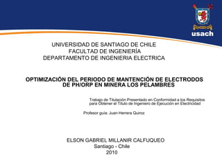 UNIVERSIDAD DE SANTIAGO DE CHILE
            FACULTAD DE INGENIERÍA
     DEPARTAMENTO DE INGENIERIA ELECTRICA


OPTIMIZACIÓN DEL PERIODO DE MANTENCIÓN DE ELECTRODOS
           DE PH/ORP EN MINERA LOS PELAMBRES

                    Trabajo de Titulación Presentado en Conformidad a los Requisitos
                    para Obtener el Título de Ingeniero de Ejecución en Electricidad

                 Profesor guía: Juan Herrera Quiroz




            ELSON GABRIEL MILLANIR CALFUQUEO
                    Santiago - Chile
                         2010
 