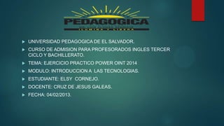 

UNIVERSIDAD PEDAGOGICA DE EL SALVADOR.



CURSO DE ADMISION PARA PROFESORADOS INGLES TERCER
CICLO Y BACHILLERATO.



TEMA: EJERCICIO PRACTICO POWER OINT 2014



MODULO: INTRODUCCION A LAS TECNOLOGIAS.



ESTUDIANTE: ELSY CORNEJO.



DOCENTE: CRUZ DE JESUS GALEAS.



FECHA: 04/02/2013.

 