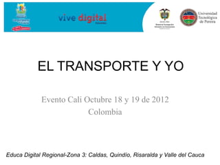 EL TRANSPORTE Y YO

             Evento Cali Octubre 18 y 19 de 2012
                          Colombia



Educa Digital Regional-Zona 3: Caldas, Quindío, Risaralda y Valle del Cauca
 