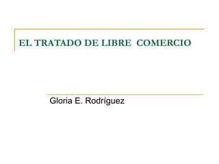 EL TRATADO DE LIBRE  COMERCIO Gloria E. Rodríguez 