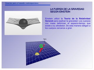 Ciencias para el mundo contemporáneo 
LA FUERZA DDEE LLAA GGRRAAVVEEDDAADD 
SSEEGGÚÚNN EEIINNSSTTEEIINN 
Einstein utilizó la Teoría de la Relatividad 
General para explicar la gravedad. Los cuerpos 
con masa deforman el espacio-tiempo que 
existe a su alrededor. De esta manera obligan a 
los cuerpos cercanos a girar. 
 
