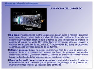 Ciencias para el mundo contemporáneo 
2 
1 
3 4 
5 
6 
LA HISTORIA DDEELL UUNNIIVVEERRSSOO 
1.Big Bang: Inicialmente las cuatro fuerzas que actúan sobre la materia (gravedad, 
electromagnética, nuclear fuerte y nuclear débil) estarían unidas en forma de una 
superfuerza y también estarían bajo la forma de una singularidad la energía, el 
espacio, el tiempo y el vacío. Con el Big Bang se produce el inicio del Universo y 
creación del espacio y el tiempo. A los 10-35 segundos del Big Bang se produce la 
separación de la gravedad del resto de las fuerzas. 
2.Inflación cósmica: Etapa de rápida expansión, al final de la cual se produce la 
creación de toda la materia del Universo en forma de partículas elementales 
(electrones y quarks) y radiación (fotones). También se produce la separación de la 
fuerza nuclear fuerte de las otras dos que se mantienen unidas. 
3.Etapa de formación de protones y neutrones a partir de los quarks. El universo 
es una sopa de partículas en el que las partículas cargadas (protones y electrones) 
interfieren con los fotones. La radiación está confinada. 
 