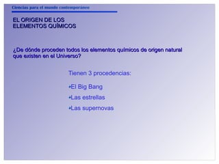 Ciencias para el mundo contemporáneo 
EELL OORRIIGGEENN DDEE LLOOSS 
EELLEEMMEENNTTOOSS QQUUÍÍMMIICCOOSS 
¿DDee ddóónnddee pprroocceeddeenn ttooddooss llooss eelleemmeennttooss qquuíímmiiccooss ddee oorriiggeenn nnaattuurraall 
qquuee eexxiisstteenn eenn eell UUnniivveerrssoo?? 
Tienen 3 procedencias: 
El Big Bang 
Las estrellas 
Las supernovas 
 