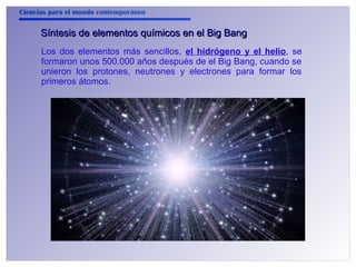 Ciencias para el mundo contemporáneo 
Síntesis de elementos qquuíímmiiccooss eenn eell BBiigg BBaanngg 
Los dos elementos más sencillos, el hidrógeno y el helio, se 
formaron unos 500.000 años después de el Big Bang, cuando se 
unieron los protones, neutrones y electrones para formar los 
primeros átomos. 
 