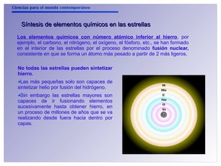 Ciencias para el mundo contemporáneo 
Síntesis de elementos qquuíímmiiccooss eenn llaass eessttrreellllaass 
Los elementos químicos con número atómico inferior al hierro, por 
ejemplo, el carbono, el nitrógeno, el oxígeno, el fósforo, etc., se han formado 
en el interior de las estrellas por el proceso denominado fusión nuclear, 
consistente en que se forma un átomo más pesado a partir de 2 más ligeros. 
No todas las estrellas pueden sintetizar 
hierro. 
Las más pequeñas solo son capaces de 
sintetizar helio por fusión del hidrógeno. 
Sin embargo las estrellas mayores son 
capaces de ir fusionando elementos 
sucesivamente hasta obtener hierro, en 
un proceso de millones de años que se va 
realizando desde fuera hacia dentro por 
capas. 
 