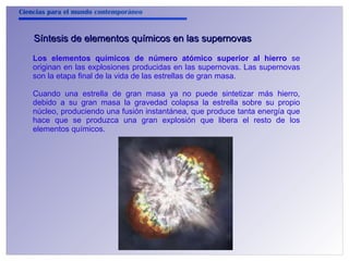 Ciencias para el mundo contemporáneo 
Síntesis de elementos qquuíímmiiccooss eenn llaass ssuuppeerrnnoovvaass 
Los elementos químicos de número atómico superior al hierro se 
originan en las explosiones producidas en las supernovas. Las supernovas 
son la etapa final de la vida de las estrellas de gran masa. 
Cuando una estrella de gran masa ya no puede sintetizar más hierro, 
debido a su gran masa la gravedad colapsa la estrella sobre su propio 
núcleo, produciendo una fusión instantánea, que produce tanta energía que 
hace que se produzca una gran explosión que libera el resto de los 
elementos químicos. 
 