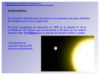 Ciencias para el mundo contemporáneo 
EEXXOOPPLLAANNEETTAASS 
Es el término utilizado para denominar a los planetas que giran alrededor 
de estrellas que no son nuestro Sol. 
El primer exoplaneta se descubrió en 1995 en la estrella 51 de la 
constelación de Pegaso que se encuentra a 49 años luz de nuestro 
sistema solar. 51 Pegasi b es un planeta de tamaño similar a Jupiter. 
Actualmente se 
conocen mas de 400 
planetas extrasolares. 
 