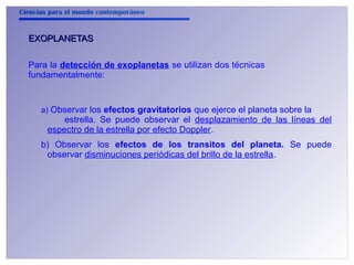 Ciencias para el mundo contemporáneo 
EEXXOOPPLLAANNEETTAASS 
Para la detección de exoplanetas se utilizan dos técnicas 
fundamentalmente: 
a) Observar los efectos gravitatorios que ejerce el planeta sobre la 
estrella. Se puede observar el desplazamiento de las líneas del 
espectro de la estrella por efecto Doppler. 
b) Observar los efectos de los transitos del planeta. Se puede 
observar disminuciones periódicas del brillo de la estrella. 
 