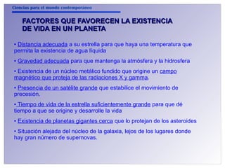 Ciencias para el mundo contemporáneo 
FACTORES QUE FFAAVVOORREECCEENN LLAA EEXXIISSTTEENNCCIIAA 
DDEE VVIIDDAA EENN UUNN PPLLAANNEETTAA 
● Distancia adecuada a su estrella para que haya una temperatura que 
permita la existencia de agua líquida 
● Gravedad adecuada para que mantenga la atmósfera y la hidrosfera 
● Existencia de un núcleo metálico fundido que origine un campo 
magnético que proteja de las radiaciones X y gamma. 
● Presencia de un satélite grande que estabilice el movimiento de 
precesión. 
● Tiempo de vida de la estrella suficientemente grande para que dé 
tiempo a que se origine y desarrolle la vida 
● Existencia de planetas gigantes cerca que lo protejan de los asteroides 
● Situación alejada del núcleo de la galaxia, lejos de los lugares donde 
hay gran número de supernovas. 
 