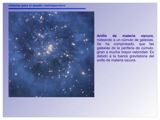 Ciencias para el mundo contemporáneo 
Anillo de materia oscura, 
rodeando a un cúmulo de galaxias. 
Se ha comprobado, que las 
galaxias de la periferia de cúmulo, 
giran a mucha mayor velocidad. Es 
debido a la fuerza gravitatoria del 
anillo de materia oscura. 
 