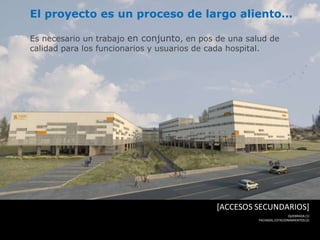 El proyecto es un proceso de largo aliento…

Es necesario un trabajo en conjunto, en pos de una salud de
calidad para los funcionarios y usuarios de cada hospital.




                                            [ACCESOS SECUNDARIOS]
                                                                       QUEBRADA (1)
                                                      FACHADA, ESTACIONAMIENTOS (2)
 