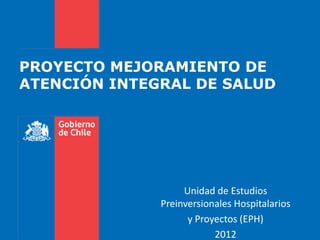 PROYECTO MEJORAMIENTO DE
ATENCIÓN INTEGRAL DE SALUD




                   Unidad de Estudios
              Preinversionales Hospitalarios
                    y Proyectos (EPH)
                          2012
 