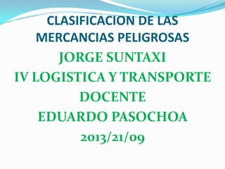 CLASIFICACION DE LAS
MERCANCIAS PELIGROSAS
JORGE SUNTAXI
IV LOGISTICA Y TRANSPORTE
DOCENTE
EDUARDO PASOCHOA
2013/21/09
 