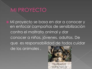  Mi proyecto se basa en dar a conocer y
en enfocar campañas de sensibilización
contra el maltrato animal y dar
conocer a niños, jóvenes, adultos. De
que es responsabilidad de todos cuidar
de los animales .
 