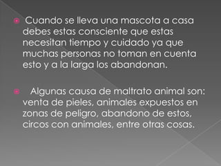  Cuando se lleva una mascota a casa
debes estas consciente que estas
necesitan tiempo y cuidado ya que
muchas personas no toman en cuenta
esto y a la larga los abandonan.
 Algunas causa de maltrato animal son:
venta de pieles, animales expuestos en
zonas de peligro, abandono de estos,
circos con animales, entre otras cosas.
 