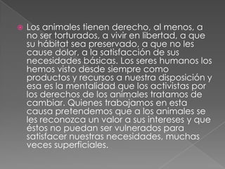  Los animales tienen derecho, al menos, a
no ser torturados, a vivir en libertad, a que
su hábitat sea preservado, a que no les
cause dolor, a la satisfacción de sus
necesidades básicas. Los seres humanos los
hemos visto desde siempre como
productos y recursos a nuestra disposición y
esa es la mentalidad que los activistas por
los derechos de los animales tratamos de
cambiar. Quienes trabajamos en esta
causa pretendemos que a los animales se
les reconozca un valor a sus intereses y que
éstos no puedan ser vulnerados para
satisfacer nuestras necesidades, muchas
veces superficiales.
 