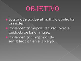  Lograr que acabe el maltrato contra los
animales .
 Implementar mejores recursos para el
cuidado de los animales.
 Implementar campañas de
sensibilización en el colegio.
 