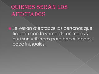  Se verían afectadas las personas que
trafican con la venta de animales y
que son utilizados para hacer labores
poco inusuales.
 