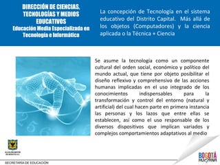 DIRECCIÓN DE CIENCIAS,
                                     La concepción de Tecnología en el sistema
    TECNOLOGÍAS Y MEDIOS
                                     educativo del Distrito Capital. Más allá de
         EDUCATIVOS
Educación Media Especializada en     los objetos (Computadores) y la ciencia
    Tecnología e Informática         aplicada o la Técnica + Ciencia



                                   Se asume la tecnología como un componente
                                   cultural del orden social, económico y político del
                                   mundo actual, que tiene por objeto posibilitar el
                                   diseño reflexivo y comprehensivo de las acciones
                                   humanas implicadas en el uso integrado de los
                                   conocimientos          indispensables    para      la
                                   transformación y control del entorno (natural y
                                   artificial) del cual hacen parte en primera instancia
                                   las personas y los lazos que entre ellas se
                                   establecen, así como el uso responsable de los
                                   diversos dispositivos que implican variados y
                                   complejos comportamientos adaptativos al medio
 