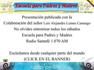Presentación publicada con la
Colaboración del señor Luis Alejandro Lemus Camargo
     No olvides sintonizar todos los sábados
          Escuela para Padres y Madres
            Radio Santafé 1.070 AM

   Escúchanos desde cualquier parte del mundo
          (CLICK EN EL BANNER)
 